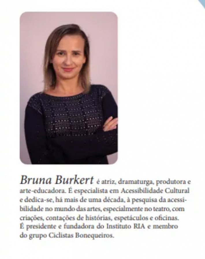 Bruna Burkert, atriz, dramaturga, produtora e arte-educadora, especialista em acessibilidade cultural, pós-graduada pela Universidade Federal do Rio de Janeiro. É fundadora do Instituto RIA e faz parte do Grupo Ciclistas Bonequeiros.